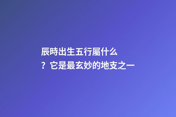 辰時出生五行屬什么？它是最玄妙的地支之一